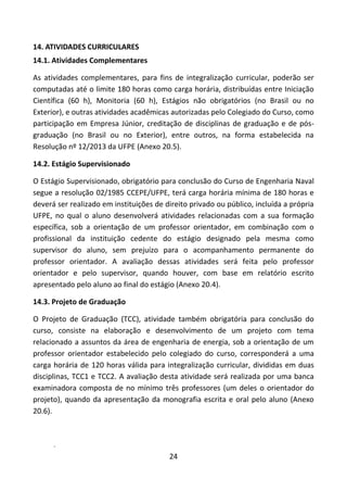 24
14. ATIVIDADES CURRICULARES
14.1. Atividades Complementares
As atividades complementares, para fins de integralização curricular, poderão ser
computadas até o limite 180 horas como carga horária, distribuídas entre Iniciação
Científica (60 h), Monitoria (60 h), Estágios não obrigatórios (no Brasil ou no
Exterior), e outras atividades acadêmicas autorizadas pelo Colegiado do Curso, como
participação em Empresa Júnior, creditação de disciplinas de graduação e de pós-
graduação (no Brasil ou no Exterior), entre outros, na forma estabelecida na
Resolução nº 12/2013 da UFPE (Anexo 20.5).
14.2. Estágio Supervisionado
O Estágio Supervisionado, obrigatório para conclusão do Curso de Engenharia Naval
segue a resolução 02/1985 CCEPE/UFPE, terá carga horária mínima de 180 horas e
deverá ser realizado em instituições de direito privado ou público, incluída a própria
UFPE, no qual o aluno desenvolverá atividades relacionadas com a sua formação
específica, sob a orientação de um professor orientador, em combinação com o
profissional da instituição cedente do estágio designado pela mesma como
supervisor do aluno, sem prejuízo para o acompanhamento permanente do
professor orientador. A avaliação dessas atividades será feita pelo professor
orientador e pelo supervisor, quando houver, com base em relatório escrito
apresentado pelo aluno ao final do estágio (Anexo 20.4).
14.3. Projeto de Graduação
O Projeto de Graduação (TCC), atividade também obrigatória para conclusão do
curso, consiste na elaboração e desenvolvimento de um projeto com tema
relacionado a assuntos da área de engenharia de energia, sob a orientação de um
professor orientador estabelecido pelo colegiado do curso, corresponderá a uma
carga horária de 120 horas válida para integralização curricular, divididas em duas
disciplinas, TCC1 e TCC2. A avaliação desta atividade será realizada por uma banca
examinadora composta de no mínimo três professores (um deles o orientador do
projeto), quando da apresentação da monografia escrita e oral pelo aluno (Anexo
20.6).
.
 