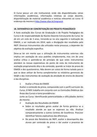32
O Curso possui um site institucional, onde são disponibilizadas várias
informações acadêmicas, informações relativas ao corpo docente,
disponibilização de material acadêmico e notícias relevantes ao curso. O
endereço do mesmo é http://www.ufpe.br/engnaval.
18. SISTEMÁTICA DE CONCRETIZAÇÃO DO PROJETO PEDAGÓGICO
A Auto avaliação dos Cursos de Graduação e do Projeto Pedagógico do
Curso é de responsabilidade do Núcleo Docente Estruturante do Curso. Se
dá em um ciclo de 3 anos, iniciando-se no ano seguinte à realização do
ENADE, a ser realizada em 2014, após a divulgação dos resultados pelo
INEP. Diversos instrumentos são utilizados neste processo, a depender do
objetivo da avaliação específica.
Deve-se ter em mente que a utilização de instrumentos externos não
implica em aceitação de seus padrões simplesmente, mas sim de uma
análise crítica e partindo-se do princípio de que estes instrumentos
atendem às nossas expectativas do ponto de vista do instrumento de
avaliação propriamente dito e do conteúdo, quando se tratar da prova do
ENADE e dos questionários. Não devem ser vistos de forma isolada para o
que se deve utilizar de forma complementar os relatórios gerenciais do
SIG@ e dos instrumentos de avaliação da atividade de ensino do docente
e das disciplinas.
1 Avaliar a Prova do ENADE
Avaliar o conteúdo da prova, comparando com o perfil curricular do
Curso. O NDE trabalha em conjunto com as Comissões Didáticas das
Áreas dos Cursos e toma providências:
Junto ao Curso: Identificando potencialidades e dificuldades dentro
do mesmo.
2 Avaliação dos Resultados do ENADE
 Sobre os resultados gerais avaliar de forma genérica se o
resultado atende ao que se esperava ou não. Analisar
comparativamente a outros Centros de Excelência. Procurar
identificar fatores explicativos das diferenças.
 De posse dos Relatórios do INEP, avaliar o desempenho dos
alunos por conteúdo da prova e daí avaliar o processo de
 