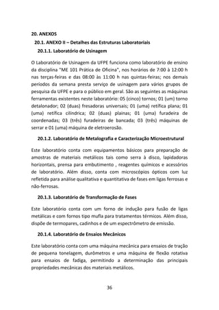 36
20. ANEXOS
20.1. ANEXO II – Detalhes das Estruturas Laboratoriais
20.1.1. Laboratório de Usinagem
O Laboratório de Usinagem da UFPE funciona como laboratório de ensino
da disciplina "ME 101 Prática de Oficina", nos horários de 7:00 à 12:00 h
nas terças-feiras e das 08:00 às 11:00 h nas quintas-feiras; nos demais
períodos da semana presta serviço de usinagem para vários grupos de
pesquisa da UFPE e para o público em geral. São as seguintes as máquinas
ferramentas existentes neste laboratório: 05 (cinco) tornos; 01 (um) torno
detalonador; 02 (duas) fresadoras universais; 01 (uma) retífica plana; 01
(uma) retífica cilíndrica; 02 (duas) plainas; 01 (uma) furadeira de
coordenadas; 03 (três) furadeiras de bancada; 03 (três) máquinas de
serrar e 01 (uma) máquina de eletroerosão.
20.1.2. Laboratório de Metalografia e Caracterização Microestrutural
Este laboratório conta com equipamentos básicos para preparação de
amostras de materiais metálicos tais como serra à disco, lapidadoras
horizontais, prensa para embutimento , reagentes químicos e acessórios
de laboratório. Além disso, conta com microscópios ópticos com luz
refletida para análise qualitativa e quantitativa de fases em ligas ferrosas e
não-ferrosas.
20.1.3. Laboratório de Transformação de Fases
Este laboratório conta com um forno de indução para fusão de ligas
metálicas e com fornos tipo mufla para tratamentos térmicos. Além disso,
dispõe de termopares, cadinhos e de um espectrômetro de emissão.
20.1.4. Laboratório de Ensaios Mecânicos
Este laboratório conta com uma máquina mecânica para ensaios de tração
de pequena tonelagem, durômetros e uma máquina de flexão rotativa
para ensaios de fadiga, permitindo a determinação das principais
propriedades mecânicas dos materiais metálicos.
 