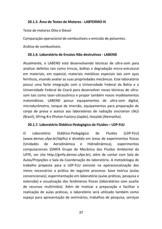 37
20.1.5. Área de Testes de Motores - LABTERMO III
Teste de motores Otto e Diesel
Comparação operacional de combustíveis e emissão de poluentes.
Análise de combustíveis.
20.1.6. Laboratório de Ensaios Não destrutivos - LABEND
Atualmente, o LABEND está desenvolvendo técnicas de ultra-som para
analisar defeitos tais como trincas, bolhas e degradação micro-estrutural
em materiais, em especial, materiais metálicos especiais tais com aços
ferríticos, visando avaliar as suas propriedades mecânicas. Este laboratório
possui uma forte integração com a Universidade Federal da Bahia e a
Universidade Federal do Ceará para desenvolver novas técnicas de ultra-
som tais como laser-ultrassônico e propor também novos modelamentos
matemáticos. LABEND possui equipamentos de ultra-som digital,
microdurômetro, tanque de imersão, equipamentos para preparação de
corpo de prova e acesso aos laboratórios de radiação sincrotron LNLS
(Brasil), SPring-8 e Photon Factory (Japão), Hasylab (Alemanha).
20.1.7. Laboratório Didático-Pedagógico de Fluidos – LDP-FLU
O Laboratório Didático-Pedagógico de Fluidos (LDP-FLU)
(www.demec.ufpe.br/ldpflu) é dividido em áreas de experimentos físicos
(Unidades de Aerodinâmica e Hidrodinâmica), experimentos
computacionais (GMFA Grupo de Mecânica dos Fluidos Ambiental da
UFPE, ver site http://gmfa.demec.ufpe.br), além de contar com Sala de
Aulas/Projeções e Sala da Coordenação do laboratório. A metodologia de
trabalho proposta para o LDP-FLU consiste na operacionalização dos
meios necessários a prática do seguinte processo: base teórica (aulas
convencionais); experimentação em laboratório (aulas práticas, pesquisa e
extensão) e visualização dos fenômenos físicos (laboratórios com auxílio
de recursos multimídia). Além de motivar a preparação e facilitar a
realização de aulas práticas, o laboratório será utilizado também como
espaço para apresentação de seminários, trabalhos de pesquisa, serviços
 