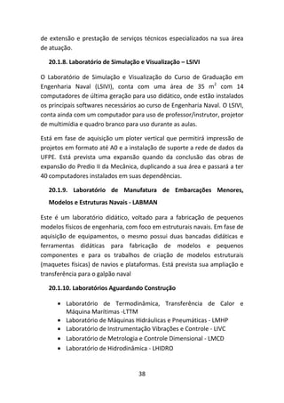 38
de extensão e prestação de serviços técnicos especializados na sua área
de atuação.
20.1.8. Laboratório de Simulação e Visualização – LSIVI
O Laboratório de Simulação e Visualização do Curso de Graduação em
Engenharia Naval (LSIVI), conta com uma área de 35 m2
com 14
computadores de última geração para uso didático, onde estão instalados
os principais softwares necessários ao curso de Engenharia Naval. O LSIVI,
conta ainda com um computador para uso de professor/instrutor, projetor
de multimídia e quadro branco para uso durante as aulas.
Está em fase de aquisição um ploter vertical que permitirá impressão de
projetos em formato até A0 e a instalação de suporte a rede de dados da
UFPE. Está prevista uma expansão quando da conclusão das obras de
expansão do Predio II da Mecânica, duplicando a sua área e passará a ter
40 computadores instalados em suas dependências.
20.1.9. Laboratório de Manufatura de Embarcações Menores,
Modelos e Estruturas Navais - LABMAN
Este é um laboratório didático, voltado para a fabricação de pequenos
modelos físicos de engenharia, com foco em estruturais navais. Em fase de
aquisição de equipamentos, o mesmo possui duas bancadas didáticas e
ferramentas didáticas para fabricação de modelos e pequenos
componentes e para os trabalhos de criação de modelos estruturais
(maquetes físicas) de navios e plataformas. Está prevista sua ampliação e
transferência para o galpão naval
20.1.10. Laboratórios Aguardando Construção
 Laboratório de Termodinâmica, Transferência de Calor e
Máquina Marítimas -LTTM
 Laboratório de Máquinas Hidráulicas e Pneumáticas - LMHP
 Laboratório de Instrumentação Vibrações e Controle - LIVC
 Laboratório de Metrologia e Controle Dimensional - LMCD
 Laboratório de Hidrodinâmica - LHIDRO
 