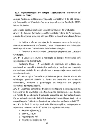 47
20.4. Regulamentação do Estágio Supervisionado (Resolução No
02/1985 do CCEPE)
A carga horária de estágio supervisionado (obrigatório) é de 180 horas e
ele é cumprido no 9º período. Segue-se integralmente a Resolução 02/85,
transcrita abaixo.
A Resolução 02/85, disciplina os Estágios Curriculares de Graduação:
Art. 1° - Os Estágios Curriculares, na Universidade Federal de Pernambuco,
a partir do primeiro semestre letivo de 1985, serão estruturados de forma
a:
I - facilitar a efetiva participação do aluno em campos de estágios,
visando o treinamento profissional, como complemento das atividades
teórico-práticas dos Currículos dos Cursos de Graduação;
II - favorecer a atualização dos Currículos e programas dos Cursos de
Graduação.
Art. 2° - É vedada aos alunos a realização de Estágios Curriculares sem
solicitação prévia de matrícula.
Parágrafo Único - A solicitação de matrícula em estágio não
obedecerá ao calendário acadêmico, podendo a matrícula ser requerida
em qualquer período do ano, desde que o aluno esteja com a matrícula
vínculo atualizada.
Art. 3° - Os estágios Curriculares promovidos pelos diversos Cursos de
Graduação poderão assumir a forma de atividades de extensão
comunitária, mediante a participação do estudante em projetos
específicos de interesse social.
Art. 4° - A jornada semanal de trabalho do estagiário e a distribuição das
horas diárias de atividades serão fixadas pelas Coordenações dos Cursos,
em função do atendimento à legislação específica, aos Currículos de cada
Curso, ao funcionamento da Instituição ofertante do estágio e às diretrizes
oferecidas pela Pró-Reitoria Acadêmica e pelos diversos Centros da UFPE;
Art. 5° - Ao final do estágio será atribuída ao estagiário, pelo professor-
supervisor, uma nota de 0 a 10 ou um dos seguintes conceitos:
A - Excelente (9,0a 10,0)
B - Bom (8,0 a 8,9)
C - Regular (7,0 a 7,9)
D - Insuficiente (abaixo de 7,0)
 