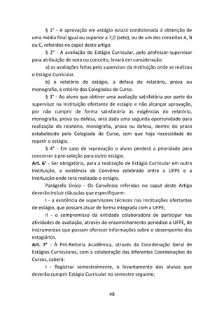 48
§ 1° - A aprovação em estágio estará condicionada à obtenção de
uma média final igual ou superior a 7,0 (sete), ou de um dos conceitos A, B
ou C, referidos no caput deste artigo.
§ 2° - A avaliação do Estágio Curricular, pelo professor-supervisor
para atribuição de nota ou conceito, levará em consideração:
a) as avaliações feitas pelo supervisor da Instituição onde se realizou
o Estágio Curricular.
b) o relatório do estágio, a defesa de relatório, prova ou
monografia, a critério dos Colegiados de Curso.
§ 3° - Ao aluno que obtiver uma avaliação satisfatória por parte do
supervisor na Instituição ofertante de estágio e não alcançar aprovação,
por não cumprir de forma satisfatória às exigências do relatório,
monografia, prova ou defesa, será dada uma segunda oportunidade para
realização do relatório, monografia, prova ou defesa, dentro do prazo
estabelecido pelo Colegiado de Curso, sem que haja necessidade de
repetir o estágio.
§ 4° - Em caso de reprovação o aluno perderá a prioridade para
concorrer à pré-seleção para outro estágio.
Art. 6° - Ser obrigatória, para a realização de Estágio Curricular em outra
Instituição, a existência de Convênio celebrado entre a UFPE e a
Instituição onde será realizado o estágio.
Parágrafo Único - Os Convênios referidos no caput deste Artigo
deverão incluir cláusulas que especifiquem:
I - a existência de supervisores técnicos nas Instituições ofertantes
de estágio, que possam atuar de forma integrada com a UFPE;
II - o compromisso da entidade colaboradora de participar nas
atividades de avaliação, através do encaminhamento periódico a UFPE, de
instrumentos que possam oferecer informações sobre o desempenho dos
estagiários.
Art. 7° - À Pró-Reitoria Acadêmica, através da Coordenação Geral de
Estágios Curriculares, com a colaboração das diferentes Coordenações de
Cursos, caberá:
I - Registrar semestralmente, o levantamento dos alunos que
deverão cumprir Estágio Curricular no semestre seguinte;
 