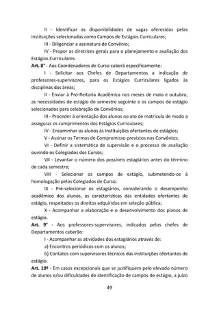 49
II - Identificar as disponibilidades de vagas oferecidas pelas
instituições selecionadas como Campos de Estágios Curriculares;
III - Diligenciar a assinatura de Convênio;
IV - Propor as diretrizes gerais para o planejamento e avaliação dos
Estágios Curriculares.
Art. 8° - Aos Coordenadores de Curso caberá especificamente:
I - Solicitar aos Chefes de Departamentos a indicação de
professores-supervisores, para os Estágios Curriculares ligados às
disciplinas das áreas;
II - Enviar à Pró-Reitoria Acadêmica nos meses de maio e outubro,
as necessidades de estágio do semestre seguinte e os campos de estágio
selecionados para celebração de Convênios;
III - Proceder à orientação dos alunos no ato de matrícula de modo a
assegurar os cumprimentos dos Estágios Curriculares;
IV - Encaminhar os alunos às Instituições ofertantes de estágios;
V - Assinar os Termos de Compromisso previstos nos Convênios;
VI - Definir a sistemática de supervisão e o processo de avaliação
ouvindo os Colegiados dos Cursos;
VII - Levantar o número dos possíveis estagiários antes do término
de cada semestre;
VIII - Selecionar os campos de estágio, submetendo-os à
homologação pelos Colegiados de Curso;
IX - Pré-selecionar os estagiários, considerando o desempenho
acadêmico dos alunos, as características das entidades ofertantes de
estágio, respeitados os direitos adquiridos em seleção pública;
X - Acompanhar a elaboração e o desenvolvimento dos planos de
estágio.
Art. 9° - Aos professores-supervisores, indicados pelos chefes de
Departamentos caberão:
I - Acompanhar as atividades dos estagiários através de:
a) Encontros periódicos com os alunos;
b) Contatos com supervisores técnicos das instituições ofertantes de
estágio.
Art. 10º - Em casos excepcionais que se justifiquem pelo elevado número
de alunos e/ou dificuldades de identificação de campos de estágio, a juízo
 