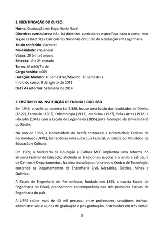5
1. IDENTIFICAÇÃO DO CURSO:
Nome: Graduação em Engenharia Naval
Diretrizes curriculares: Não há diretrizes curriculares específicas para o curso, mas
segue as Diretrizes Curriculares Nacionais do Curso de Graduação em Engenharia.
Título conferido: Bacharel
Modalidade: Presencial
Vagas: 20 (vinte) anuais
Entrada: 1ª e 2ª entrada
Turno: Manhã/Tarde
Carga horária: 4005
Duração: Mínimo: 10 semestres/Máximo: 18 semestres
Início do curso: 8 de agosto de 2011
Data da reforma: Setembro de 2014
2. HISTÓRICO DA INSTITUIÇÃO DE ENSINO E DOCURSO
Em 1946, através do decreto Lei 9.388, houve uma fusão das faculdades de Direito
(1827), Farmácia (1903), Odontologia (1913), Medicina (1927), Belas Artes (1932) e
Filosofia (1941) com a Escola de Engenharia (1895) para formação da Universidade
do Recife.
No ano de 1965, a Universidade do Recife tornou-se a Universidade Federal de
Pernambuco (UFPE), tornando-se uma autarquia Federal, vinculada ao Ministério de
Educação e Cultura.
Em 1969, o Ministério da Educação e Cultura MEC implantou uma reforma no
Sistema Federal de Educação abolindo as tradicionais escolas e criando a estrutura
de Centros e Departamentos. Na área tecnológica, foi criado o Centro de Tecnologia,
contendo os Departamentos de Engenharia Civil, Mecânica, Elétrica, Minas e
Química.
A Escola de Engenharia de Pernambuco, fundada em 1895, a quarta Escola de
Engenharia do Brasil, praticamente contemporânea das três primeiras Escolas de
Engenharia do país.
A UFPE reúne mais de 40 mil pessoas, entre professores, servidores técnico-
administrativos e alunos de graduação e pós-graduação, distribuídos em três campi:
 