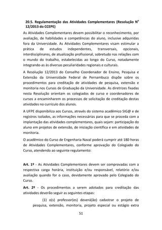 51
20.5. Regulamentação das Atividades Complementares (Resolução No
12/2013 do CCEPE)
As Atividades Complementares devem possibilitar o reconhecimento, por
avaliação, de habilidades e competências do aluno, inclusive adquiridas
fora da Universidade. As Atividades Complementares visam estimular a
prática de estudos independentes, transversais, opcionais,
interdisciplinares, de atualização profissional, sobretudo nas relações com
o mundo do trabalho, estabelecidas ao longo do Curso, notadamente
integrando-as às diversas peculiaridades regionais e culturais.
A Resolução 12/2013 do Conselho Coordenador de Ensino, Pesquisa e
Extensão da Universidade Federal de Pernambuco dispõe sobre os
procedimentos para creditação de atividades de pesquisa, extensão e
monitoria nos Cursos de Graduação da Universidade. As diretrizes fixadas
nesta Resolução orientam os colegiados de curso e coordenadores de
cursos a encaminharem os processos de solicitação de creditação destas
atividades no currículo dos alunos.
A UFPE disponibiliza aos Cursos, através do sistema acadêmico SIG@ e de
registros isolados, as informações necessárias para que se proceda com a
implantação das atividades complementares, quais sejam: participação do
aluno em projetos de extensão, de iniciação científica e em atividades de
monitoria.
O acadêmico do Curso de Engenharia Naval poderá cumprir até 180 horas
de Atividades Complementares, conforme aprovação do Colegiado do
Curso, atendendo ao seguinte regulamento:
Art. 1º - As Atividades Complementares devem ser comprovadas com a
respectiva carga horária, instituição e/ou responsável, relatório e/ou
avaliação quando for o caso, devidamente aprovado pelo Colegiado do
Curso.
Art. 2º - Os procedimentos a serem adotados para creditação das
atividades deverão seguir as seguintes etapas:
(1) o(s) professor(es) deverá(ão) cadastrar o projeto de
pesquisa, extensão, monitoria, projeto especial ou estágio extra
 