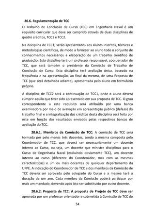 54
20.6. Regulamentação de TCC
O Trabalho de Conclusão de Curso (TCC) em Engenharia Naval é um
requisito curricular que deve ser cumprido através de duas disciplinas de
quatro créditos, TCC1 e TCC2.
Na disciplina de TCC1, serão apresentados aos alunos inscritos, técnicas e
metodologias científicas, de modo a fornecer ao aluno todo o conjunto de
conhecimentos necessários a elaboração de um trabalho científico de
graduação. Esta disciplina terá um professor responsável, coordenador de
TCC, que será também o presidente da Comissão de Trabalho de
Conclusão de Curso. Esta disciplina terá avaliação única, baseado na
frequência e na apresentação, ao final da mesma, de uma Proposta de
TCC (que será detalhada adiante), apresentada pelo aluno em formulário
próprio.
A disciplina de TCC2 será a continuação de TCC1, onde o aluno deverá
cumprir aquilo que tiver sido apresentado em sua proposta de TCC. O grau
correspondente a este requisito será atribuído por uma banca
examinadora por meio de avaliação em apresentação pública (defesa) do
trabalho final e a integralização dos créditos desta disciplina será feita por
este em função dos resultados enviados pelas respectivas bancas de
avaliação do TCC.
20.6.1. Membros da Comissão de TCC: A comissão de TCC será
formada por pelo menos três docentes, sendo a mesma composta pelo
Coordenador de TCC, que deverá ser necessariamente um docente
interno ao Curso, ou seja, um docente que ministre disciplinas para o
Curso de Engenharia Naval (excluindo obviamente TCC), um docente
interno ao curso (diferente do Coordenador, mas com as mesmas
características) e um ou mais docentes de qualquer departamento da
UFPE. A indicação do Coordenador de TCC e dos membros da Comissão de
TCC deverá ser aprovada pelo colegiado do Curso e a mesma terá a
duração de um ano. Cada membro da Comissão poderá participar por
mais um mandado, devendo após isto ser substituído por outro docente.
20.6.2. Proposta de TCC: A proposta de Projeto de TCC deve ser
aprovada por um professor orientador e submetida à Comissão de TCC do
 