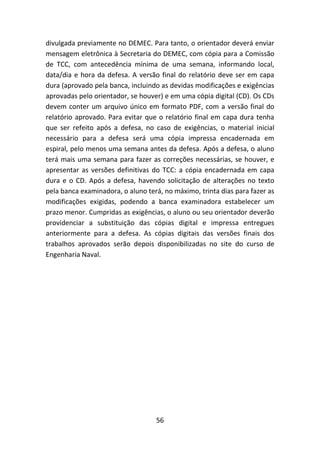 56
divulgada previamente no DEMEC. Para tanto, o orientador deverá enviar
mensagem eletrônica à Secretaria do DEMEC, com cópia para a Comissão
de TCC, com antecedência mínima de uma semana, informando local,
data/dia e hora da defesa. A versão final do relatório deve ser em capa
dura (aprovado pela banca, incluindo as devidas modificações e exigências
aprovadas pelo orientador, se houver) e em uma cópia digital (CD). Os CDs
devem conter um arquivo único em formato PDF, com a versão final do
relatório aprovado. Para evitar que o relatório final em capa dura tenha
que ser refeito após a defesa, no caso de exigências, o material inicial
necessário para a defesa será uma cópia impressa encadernada em
espiral, pelo menos uma semana antes da defesa. Após a defesa, o aluno
terá mais uma semana para fazer as correções necessárias, se houver, e
apresentar as versões definitivas do TCC: a cópia encadernada em capa
dura e o CD. Após a defesa, havendo solicitação de alterações no texto
pela banca examinadora, o aluno terá, no máximo, trinta dias para fazer as
modificações exigidas, podendo a banca examinadora estabelecer um
prazo menor. Cumpridas as exigências, o aluno ou seu orientador deverão
providenciar a substituição das cópias digital e impressa entregues
anteriormente para a defesa. As cópias digitais das versões finais dos
trabalhos aprovados serão depois disponibilizadas no site do curso de
Engenharia Naval.
 
