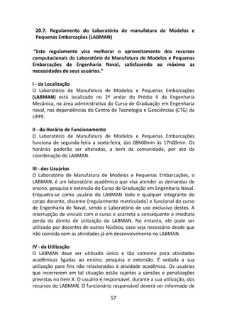 57
20.7. Regulamento do Laboratório de manufatura de Modelos e
Pequenas Embarcações (LABMAN)
“Este regulamento visa melhorar o aproveitamento dos recursos
computacionais do Laboratório de Manufatura de Modelos e Pequenas
Embarcações da Engenharia Naval, satisfazendo ao máximo as
necessidades de seus usuários.”
I - da Localização
O Laboratório de Manufatura de Modelos e Pequenas Embarcações
(LABMAN) está localizado no 2º andar do Prédio II da Engenharia
Mecânica, na área administrativa do Curso de Graduação em Engenharia
naval, nas dependências do Centro de Tecnologia e Geociências (CTG) da
UFPE.
II - do Horário de Funcionamento
O Laboratório de Manufatura de Modelos e Pequenas Embarcações
funciona de segunda-feira a sexta-feira, das 08h00min às 17h00min. Os
horários poderão ser alterados, a bem da comunidade, por ato da
coordenação do LABMAN.
III - dos Usuários
O Laboratório de Manufatura de Modelos e Pequenas Embarcações, o
LABMAN, é um laboratório acadêmico que visa atender as demandas de
ensino, pesquisa e extensão do Curso de Graduação em Engenharia Naval.
Enquadra-se como usuário do LABMAN todo e qualquer integrante do
corpo docente, discente (regularmente matriculado) e funcional do curso
de Engenharia de Naval, sendo o Laboratório de uso exclusivo destes. A
interrupção de vínculo com o curso e acarreta a consequente e imediata
perda do direito de utilização do LABMAN. No entanto, ele pode ser
utilizado por docentes de outros Núcleos, caso seja necessário desde que
não coincida com as atividades já em desenvolvimento no LABMAN.
IV - da Utilização
O LABMAN deve ser utilizado único e tão somente para atividades
acadêmicas ligadas ao ensino, pesquisa e extensão. É vedada a sua
utilização para fins não relacionados à atividade acadêmica. Os usuários
que incorrerem em tal situação estão sujeitos a sansões e penalizações
previstas no item X. O usuário é responsável, durante a sua utilização, dos
recursos do LABMAN. O funcionário responsável deverá ser informado de
 