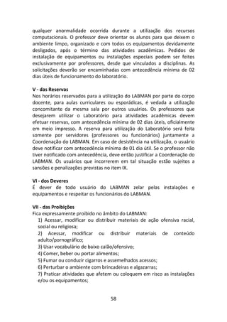 58
qualquer anormalidade ocorrida durante a utilização dos recursos
computacionais. O professor deve orientar os alunos para que deixem o
ambiente limpo, organizado e com todos os equipamentos devidamente
desligados, após o término das atividades acadêmicas. Pedidos de
instalação de equipamentos ou instalações especiais podem ser feitos
exclusivamente por professores, desde que vinculados a disciplinas. As
solicitações deverão ser encaminhadas com antecedência mínima de 02
dias úteis de funcionamento do laboratório.
V - das Reservas
Nos horários reservados para a utilização do LABMAN por parte do corpo
docente, para aulas curriculares ou esporádicas, é vedada a utilização
concomitante da mesma sala por outros usuários. Os professores que
desejarem utilizar o Laboratório para atividades acadêmicas devem
efetuar reservas, com antecedência mínima de 02 dias úteis, oficialmente
em meio impresso. A reserva para utilização do Laboratório será feita
somente por servidores (professores ou funcionários) juntamente a
Coordenação do LABMAN. Em caso de desistência na utilização, o usuário
deve notificar com antecedência mínima de 01 dia útil. Se o professor não
tiver notificado com antecedência, deve então justificar a Coordenação do
LABMAN. Os usuários que incorrerem em tal situação estão sujeitos a
sansões e penalizações previstas no item IX.
VI - dos Deveres
É dever de todo usuário do LABMAN zelar pelas instalações e
equipamentos e respeitar os funcionários do LABMAN.
VII - das Proibições
Fica expressamente proibido no âmbito do LABMAN:
1) Acessar, modificar ou distribuir materiais de ação ofensiva racial,
social ou religiosa;
2) Acessar, modificar ou distribuir materiais de conteúdo
adulto/pornográfico;
3) Usar vocabulário de baixo calão/ofensivo;
4) Comer, beber ou portar alimentos;
5) Fumar ou conduzir cigarros e assemelhados acessos;
6) Perturbar o ambiente com brincadeiras e algazarras;
7) Praticar atividades que afetem ou coloquem em risco as instalações
e/ou os equipamentos;
 