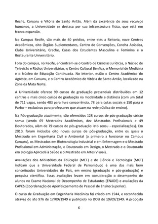 6
Recife, Caruaru e Vitória de Santo Antão. Além da excelência de seus recursos
humanos, a Universidade se destaca por sua infraestrutura física, que está em
franca expansão.
No Campus Recife, são mais de 40 prédios, entre eles a Reitoria, nove Centros
Acadêmicos, oito Órgãos Suplementares, Centro de Convenções, Concha Acústica,
Clube Universitário, Creche, Casas dos Estudantes Masculina e Feminina e o
Restaurante Universitário.
Fora do campus, no Recife, encontram-se o Centro de Ciências Jurídicas, o Núcleo de
Televisão e Rádios Universitárias, o Centro Cultural Benfica, o Memorial de Medicina
e o Núcleo de Educação Continuada. No Interior, estão o Centro Acadêmico do
Agreste, em Caruaru, e o Centro Acadêmico de Vitória de Santo Antão, localizado na
Zona da Mata Norte.
A Universidade oferece 99 cursos de graduação presenciais distribuídos em 12
centros e mais cinco cursos de graduação na modalidade a distância (com um total
de 711 vagas, sendo 483 para livre concorrência, 78 para cotas sociais e 150 para o
Parfor – exclusivas para professores que atuam na rede pública de ensino).
Na Pós-graduação atualmente, são oferecidos 128 cursos de pós-graduação stricto
sensu (sendo 69 Mestrados Acadêmicos, dez Mestrados Profissionais e 49
Doutorados, além de 79 cursos de pós-graduação lato sensu - especializações). Em
2010, foram iniciados oito novos cursos de pós-graduação, entre os quais o
Mestrado em Engenharia Civil e Ambiental (o primeiro a funcionar no Campus
Caruaru), os Mestrados em Biotecnologia Industrial e em Enfermagem e o Mestrado
Profissional em Administração, o Doutorado em Design, o Mestrado e o Doutorado
em Biologia Aplicada à Saúde e o Mestrado em Artes Visuais.
Avaliações dos Ministérios da Educação (MEC) e de Ciência e Tecnologia (MCT)
indicam que a Universidade Federal de Pernambuco é uma das mais bem
conceituadas Universidades do País, em ensino (graduação e pós-graduação) e
pesquisa científica. Essas avaliações levam em consideração o desempenho de
alunos no Exame Nacional de Desempenho de Estudantes (ENADE) e avaliações da
CAPES (Coordenação de Aperfeiçoamento de Pessoal de Ensino Superior).
O curso de Graduação em Engenharia Mecânica foi criado em 1944, e reconhecido
através do ato 976 de 17/09/1949 e publicado no DOU de 19/09/1949. A proposta
 
