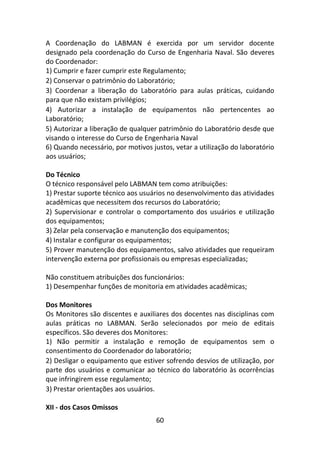 60
A Coordenação do LABMAN é exercida por um servidor docente
designado pela coordenação do Curso de Engenharia Naval. São deveres
do Coordenador:
1) Cumprir e fazer cumprir este Regulamento;
2) Conservar o patrimônio do Laboratório;
3) Coordenar a liberação do Laboratório para aulas práticas, cuidando
para que não existam privilégios;
4) Autorizar a instalação de equipamentos não pertencentes ao
Laboratório;
5) Autorizar a liberação de qualquer patrimônio do Laboratório desde que
visando o interesse do Curso de Engenharia Naval
6) Quando necessário, por motivos justos, vetar a utilização do laboratório
aos usuários;
Do Técnico
O técnico responsável pelo LABMAN tem como atribuições:
1) Prestar suporte técnico aos usuários no desenvolvimento das atividades
acadêmicas que necessitem dos recursos do Laboratório;
2) Supervisionar e controlar o comportamento dos usuários e utilização
dos equipamentos;
3) Zelar pela conservação e manutenção dos equipamentos;
4) Instalar e configurar os equipamentos;
5) Prover manutenção dos equipamentos, salvo atividades que requeiram
intervenção externa por profissionais ou empresas especializadas;
Não constituem atribuições dos funcionários:
1) Desempenhar funções de monitoria em atividades acadêmicas;
Dos Monitores
Os Monitores são discentes e auxiliares dos docentes nas disciplinas com
aulas práticas no LABMAN. Serão selecionados por meio de editais
específicos. São deveres dos Monitores:
1) Não permitir a instalação e remoção de equipamentos sem o
consentimento do Coordenador do laboratório;
2) Desligar o equipamento que estiver sofrendo desvios de utilização, por
parte dos usuários e comunicar ao técnico do laboratório às ocorrências
que infringirem esse regulamento;
3) Prestar orientações aos usuários.
XII - dos Casos Omissos
 