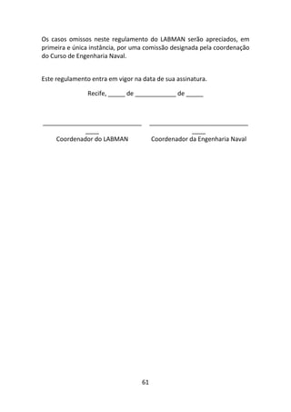 61
Os casos omissos neste regulamento do LABMAN serão apreciados, em
primeira e única instância, por uma comissão designada pela coordenação
do Curso de Engenharia Naval.
Este regulamento entra em vigor na data de sua assinatura.
Recife, _____ de ____________ de _____
_____________________________
____
_____________________________
____
Coordenador do LABMAN Coordenador da Engenharia Naval
 