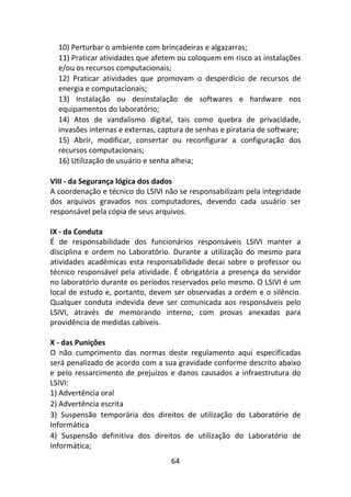 64
10) Perturbar o ambiente com brincadeiras e algazarras;
11) Praticar atividades que afetem ou coloquem em risco as instalações
e/ou os recursos computacionais;
12) Praticar atividades que promovam o desperdício de recursos de
energia e computacionais;
13) Instalação ou desinstalação de softwares e hardware nos
equipamentos do laboratório;
14) Atos de vandalismo digital, tais como quebra de privacidade,
invasões internas e externas, captura de senhas e pirataria de software;
15) Abrir, modificar, consertar ou reconfigurar a configuração dos
recursos computacionais;
16) Utilização de usuário e senha alheia;
VIII - da Segurança lógica dos dados
A coordenação e técnico do LSIVI não se responsabilizam pela integridade
dos arquivos gravados nos computadores, devendo cada usuário ser
responsável pela cópia de seus arquivos.
IX - da Conduta
É de responsabilidade dos funcionários responsáveis LSIVI manter a
disciplina e ordem no Laboratório. Durante a utilização do mesmo para
atividades acadêmicas esta responsabilidade decai sobre o professor ou
técnico responsável pela atividade. É obrigatória a presença do servidor
no laboratório durante os períodos reservados pelo mesmo. O LSIVI é um
local de estudo e, portanto, devem ser observadas a ordem e o silêncio.
Qualquer conduta indevida deve ser comunicada aos responsáveis pelo
LSIVI, através de memorando interno, com provas anexadas para
providência de medidas cabíveis.
X - das Punições
O não cumprimento das normas deste regulamento aqui especificadas
será penalizado de acordo com a sua gravidade conforme descrito abaixo
e pelo ressarcimento de prejuízos e danos causados a infraestrutura do
LSIVI:
1) Advertência oral
2) Advertência escrita
3) Suspensão temporária dos direitos de utilização do Laboratório de
Informática
4) Suspensão definitiva dos direitos de utilização do Laboratório de
Informática;
 