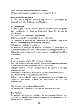 65
5) Suspensão do direito a efetuar novas reservas;
6) Responsabilidades civis ou pessoais cabíveis dentro da lei.
XI - Estrutura Organizacional
O LSIVI tem a seguinte estrutura organizacional: Coordenador de
Laboratório, Técnico de laboratório e Monitores.
Da Coordenação
A Coordenação do LSIVI é exercida por um servidor docente designado
pela coordenação do Curso de Engenharia Naval. São deveres do
Coordenador:
1) Cumprir e fazer cumprir este Regulamento;
2) Conservar o patrimônio do Laboratório de Informática;
3) Coordenar a liberação do Laboratório de Informática para aulas
práticas, cuidando para que não existam privilégios;
4) Autorizar a instalação de softwares;
5) Autorizar a liberação de qualquer patrimônio do Laboratório de
Informática desde que visando o interesse do Curso de Engenharia Naval
6) Quando necessário, por motivos justos, vetar a utilização do laboratório
aos usuários;
Do Técnico
O técnico responsável pelo LSIVI tem como atribuições:
1) Prestar suporte técnico aos usuários no desenvolvimento das atividades
acadêmicas que necessitem dos recursos do Laboratório;
2) Supervisionar e controlar o comportamento dos usuários e utilização
dos equipamentos;
3) Zelar pela conservação e manutenção dos recursos computacionais;
4) Instalar e configurar recursos computacionais;
5) Prover manutenção dos recursos computacionais, salvo atividades que
requeiram intervenção externa por profissionais ou empresas
especializadas;
Não constituem atribuições dos funcionários:
1) Desempenhar funções de monitoria em atividades acadêmicas;
Dos Monitores
Os Monitores são discentes e auxiliares dos docentes nas disciplinas com
aulas práticas no LSIVI. Serão selecionados por meio de editais específicos.
São deveres dos Monitores:
 