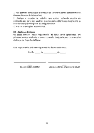 66
1) Não permitir a instalação e remoção de softwares sem o consentimento
do Coordenador do laboratório;
2) Desligar a estação de trabalho que estiver sofrendo desvios de
utilização, por parte dos usuários e comunicar ao técnico do laboratório às
ocorrências que infringirem esse regulamento;
3) Prestar orientações aos usuários.
XII - dos Casos Omissos
Os casos omissos neste regulamento do LSIVI serão apreciados, em
primeira e única instância, por uma comissão designada pela coordenação
do Curso de Engenharia Naval.
Este regulamento entra em vigor na data de sua assinatura.
Recife, _____ de ____________ de _____
_____________________________
____
_____________________________
____
Coordenador do LSIVI Coordenador da Engenharia Naval
 