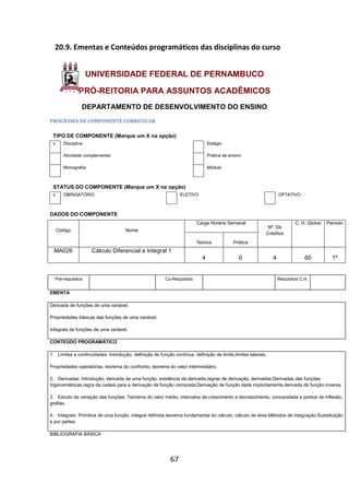 67
20.9. Ementas e Conteúdos programáticos das disciplinas do curso
UNIVERSIDADE FEDERAL DE PERNAMBUCO
PRÓ-REITORIA PARA ASSUNTOS ACADÊMICOS
DEPARTAMENTO DE DESENVOLVIMENTO DO ENSINO
PROGRAMA DE COMPONENTE CURRICULAR
TIPO DE COMPONENTE (Marque um X na opção)
x Disciplina Estágio
Atividade complementar Prática de ensino
Monografia Módulo
STATUS DO COMPONENTE (Marque um X na opção)
x OBRIGATÓRIO ELETIVO OPTATIVO
DADOS DO COMPONENTE
Código Nome
Carga Horária Semanal
Nº. De
Créditos
C. H. Global Período
Teórica Prática
MA026 Cálculo Diferencial e Integral 1
4 0 4 60 1º
Pré-requisitos Co-Requisitos Requisitos C.H.
EMENTA
Derivada de funções de uma variável;
Propriedades básicas das funções de uma variável;
Integrais de funções de uma variável.
CONTEÚDO PROGRAMÁTICO
1. Limites e continuidades: Introdução, definição de função contínua, definição de limite,limites laterais,
Propriedades operatórias, teorema do confronto, teorema do valor intermediário.
2. Derivadas: Introdução, derivada de uma função, existência da derivada,regras de derivação, derivadas;Derivadas das funções
trigonométricas,regra da cadeia para a derivação de função composta;Derivação de função dada implicitamente,derivada da função inversa.
3. Estudo da variação das funções: Teorema do valor médio, intervalos de crescimento e decrescimento, concavidade e pontos de inflexão,
grafias.
4. Integrais: Primitiva de uma função, integral definida teorema fundamental do cálculo, cálculo de área.Métodos de integração:Substituição
e por partes.
BIBLIOGRAFIA BÁSICA
 