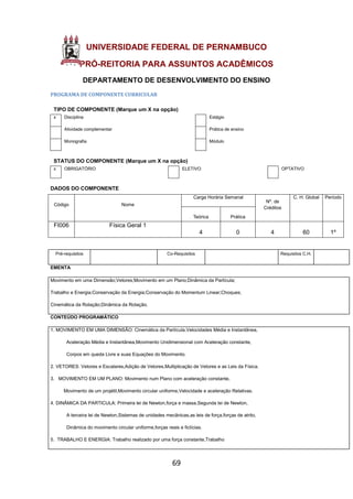 69
UNIVERSIDADE FEDERAL DE PERNAMBUCO
PRÓ-REITORIA PARA ASSUNTOS ACADÊMICOS
DEPARTAMENTO DE DESENVOLVIMENTO DO ENSINO
PROGRAMA DE COMPONENTE CURRICULAR
TIPO DE COMPONENTE (Marque um X na opção)
x Disciplina Estágio
Atividade complementar Prática de ensino
Monografia Módulo
STATUS DO COMPONENTE (Marque um X na opção)
x OBRIGATÓRIO ELETIVO OPTATIVO
DADOS DO COMPONENTE
Código Nome
Carga Horária Semanal
Nº. de
Créditos
C. H. Global Período
Teórica Prática
FI006 Física Geral 1
4 0 4 60 1º
Pré-requisitos Co-Requisitos Requisitos C.H.
EMENTA
Movimento em uma Dimensão;Vetores;Movimento em um Plano;Dinâmica da Partícula;
Trabalho e Energia;Conservação da Energia;Conservação do Momentum Linear;Choques;
Cinemática da Rotação;Dinâmica da Rotação.
CONTEÚDO PROGRAMÁTICO
1. MOVIMENTO EM UMA DIMENSÃO: Cinemática da Partícula,Velocidades Média e Instantânea,
Aceleração Média e Instantânea,Movimento Unidimensional com Aceleração constante,
Corpos em queda Livre e suas Equações do Movimento.
2. VETORES: Vetores e Escalares,Adição de Vetores,Multiplicação de Vetores e as Leis da Física.
3. MOVIMENTO EM UM PLANO: Movimento num Plano com aceleração constante,
Movimento de um projétil,Movimento circular uniforme,Velocidade e aceleração Relativas.
4. DINÂMICA DA PARTICULA: Primeira lei de Newton,força e massa,Segunda lei de Newton,
A terceira lei de Newton,Sistemas de unidades mecânicas,as leis de força,forças de atrito,
Dinâmica do movimento circular uniforme,forças reais e fictícias.
5. TRABALHO E ENERGIA: Trabalho realizado por uma força constante,Trabalho
 
