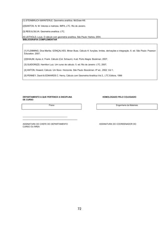 72
[1] STEINBRUCH &WINTERLE. Geometria analítica. McGraw-Hill.
[2]SANTOS, N. M. Vetores e matrizes. IMPA, LTC. Rio de Janeiro.
[3] REIS & SILVA. Geometria analítica. LTC.
[4] LEITHOLD, Louis. O cálculo com geometria analítica. São Paulo: Harbra, 2004.
BIBLIOGRAFIA COMPLEMENTAR
[1] FLEMMING, Diva Marília; GONÇALVES, Mirian Buss. Cálculo A: funções, limites, derivações e integração. 6. ed. São Paulo: Pearson
Education, 2007;
[2]SHAUM, Ayres Jr, Frank .Cálculo (Col. Schaum). 4.ed. Porto Alegre: Bookman, 2007;
[3] GUIDORIZZI, Hamilton Luiz. Um curso de cálculo. 5. ed. Rio de Janeiro: LTC, 2007;
[4] ANTON, Howard, Cálculo: Um Novo Horizonte. São Paulo: Boockman. 6ª ed., 2002; Vol 1;
[5] PENNEY, David & EDWARDS C. Henry, Cálculo com Geometria Analítica Vol 2., LTC Editora, 1999
DEPARTAMENTO A QUE PERTENCE A DISCIPLINA HOMOLOGADO PELO COLEGIADO
DE CURSO
Física Engenharia de Materiais
________________________________________
_________________________________________________
ASSINATURA DO CHEFE DO DEPARTAMENTO ASSINATURA DO COORDENADOR DO
CURSO OU ÁREA
 