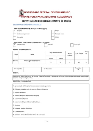 73
UNIVERSIDADE FEDERAL DE PERNAMBUCO
PRÓ-REITORIA PARA ASSUNTOS ACADÊMICOS
DEPARTAMENTO DE DESENVOLVIMENTO DO ENSINO
PROGRAMA DE COMPONENTE CURRICULAR
TIPO DE COMPONENTE (Marque um X na opção)
x Disciplina Estágio
Atividade complementar Prática de ensino
Monografia Módulo
STATUS DO COMPONENTE (Marque um X na opção)
x OBRIGATÓRIO ELETIVO OPTATIVO
DADOS DO COMPONENTE
Código Nome
Carga Horária Semanal
Nº. de
Créditos
C. H. Global
Perío
do
Teórica Prática
EG407 Introdução ao Desenho
4 0 4 60 1º
Pré-requisitos Co-Requisitos
Requisitos
C.H.
EMENTA
Capacitar os alunos dos Cursos de Ciências Exatas e Tecnologia a representar as formas tridimensionais mais usadas nos principais
sistemas de representação gráfica.
CONTEÚDO PROGRAMÁTICO
1. Apresentação da Disciplina, Revisão de elementos da geometria.
2. Utilização do equipamento de desenho. Sistema Mongeano.
3. Sistema Mongeano.
4. Sistema Mongeano. Axonometria Ortogonal.
5. Axonometria Ortogonal.
6. Axonometria Ortogonal. Sistema Ortooblíquo
7. Cavaleira.
8. Cavaleira. Sistema Ortocônico.
9. Cavaleira Cônica.
l0. Cavaleira Cônica. Axonometria Cônica de duas fugas.
 