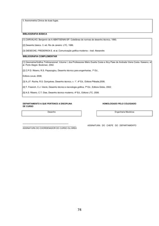74
ll. Axonometria Cônica de duas fugas.
BIBLIOGRAFIA BÁSICA
[1] CARVALHO, Benjamin de A ABNT/SENAI-SP. Coletânea de normas de desenho técnico, 1990;
[2] Desenho básico. 3. ed. Rio de Janeiro: LTC, 1986.
[3] GIESECKE, FREDERICK E. et al, Comunicação gráfica moderna – trad. Alexandre
BIBLIOGRAFIA COMPLEMENTAR
[1] Geometria/Gráfica Tridimensional. Volume l, dos Professores Mário Duarte Costa e Alcy Paes de Andrade Vieira Costa. Kawano, et
al. Porto Alegre: Bookman, 2002.
[2] C.P.D. Ribeiro, R.S. Papazoglou, Desenho técnico para engenharias, 1ª Ed.,
Editora Juruá, 2008;
[3] A.J.F. Rocha, R.S. Gonçalves, Desenho técnico, v. 1”, 4ª Ed., Editora Plêiade,2008;
[4] T. Freench, C.J. Vierck, Desenho técnico e tecnologia gráfica, 7ª Ed., Editora Globo, 2002;
[5] A.S. Ribeiro, C.T. Dias, Desenho técnico moderno, 4ª Ed., Editora LTC, 2006.
DEPARTAMENTO A QUE PERTENCE A DISCIPLINA HOMOLOGADO PELO COLEGIADO
DE CURSO
Desenho Engenharia Mecânica
_________________________________________
________________________________________________ ASSINATURA DO CHEFE DO DEPARTAMENTO
ASSINATURA DO COORDENADOR DO CURSO OU ÁREA
 