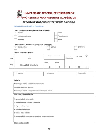 75
UNIVERSIDADE FEDERAL DE PERNAMBUCO
PRÓ-REITORIA PARA ASSUNTOS ACADÊMICOS
DEPARTAMENTO DE DESENVOLVIMENTO DO ENSINO
PROGRAMA DE COMPONENTE CURRICULAR
TIPO DE COMPONENTE (Marque um X na opção)
x Disciplina Estágio
Atividade complementar Prática de ensino
Monografia Módulo
STATUS DO COMPONENTE (Marque um X na opção)
x OBRIGATÓRIO ELETIVO OPTATIVO
DADOS DO COMPONENTE
Código Nome
Carga Horária Semanal
Nº. de Créditos
C. H. Global
Períod
o
Teórica Prática
IN701 Introdução à Engenharia
4 0 4 60 1º
Pré-requisitos Co-Requisitos Requisitos C.H.
EMENTA
Apresentação do CTG e dos cursos de engenharia.
Legislação Acadêmica na UFPE.
Apresentação de cada curso participante do primeiro ano comum.
CONTEÚDO PROGRAMÁTICO
1- Apresentação da Universidade
2- Apresentação dos Cursos de Engenharia
3- Origens da Engenharia
4- Atividade do Engenheiro
5- Sistema CREA-CONFEA
6- Apresentação de cada curso participante do primeiro ano comum
BIBLIOGRAFIA BÁSICA
 