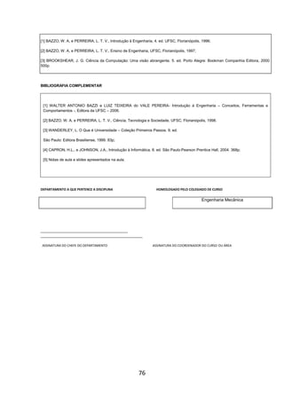 76
[1] BAZZO, W. A, e PERREIRA, L. T. V., Introdução à Engenharia, 4. ed. UFSC, Florianópolis, 1996;
[2] BAZZO, W. A, e PERREIRA, L. T. V., Ensino de Engenharia, UFSC, Florianópolis, 1997;
[3] BROOKSHEAR, J. G. Ciência da Computação: Uma visão abrangente. 5. ed. Porto Alegre: Bookman Companhia Editora, 2000.
500p.
BIBLIOGRAFIA COMPLEMENTAR
[1] WALTER ANTONIO BAZZI e LUIZ TEIXEIRA do VALE PEREIRA- Introdução à Engenharia – Conceitos, Ferramentas e
Comportamentos -, Editora da UFSC – 2006.
[2] BAZZO, W. A, e PERREIRA, L. T. V., Ciência, Tecnologia e Sociedade, UFSC, Florianópolis, 1998.
[3] WANDERLEY, L. O Que é Universidade – Coleção Primeiros Passos. 9. ed.
São Paulo: Editora Brasiliense, 1999. 83p;
[4] CAPRON, H.L., e JOHNSON, J.A., Introdução à Informática, 8. ed. São Paulo:Pearson Prentice Hall, 2004. 368p;
[5] Notas de aula e slides apresentados na aula.
DEPARTAMENTO A QUE PERTENCE A DISCIPLINA HOMOLOGADO PELO COLEGIADO DE CURSO
Engenharia Mecânica
_________________________________________
________________________________________________
ASSINATURA DO CHEFE DO DEPARTAMENTO ASSINATURA DO COORDENADOR DO CURSO OU ÁREA
 