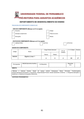 81
UNIVERSIDADE FEDERAL DE PERNAMBUCO
PRÓ-REITORIA PARA ASSUNTOS ACADÊMICOS
DEPARTAMENTO DE DESENVOLVIMENTO DO ENSINO
PROGRAMA DE COMPONENTE CURRICULAR
TIPO DE COMPONENTE (Marque um X na opção)
x Disciplina Estágio
Atividade complementar Prática de ensino
Monografia Módulo
STATUS DO COMPONENTE (Marque um X na opção)
x OBRIGATÓRIO ELETIVO OPTATIVO
DADOS DO COMPONENTE
Código Nome
Carga Horária Semanal
Nº. de
Créditos
C. H. Global Período
Teórica Prática
MA046 Álgebra Linear 1
4 0 4 60 2º
Pré-requisitos
MA036-Geometria Analítica
Co-Requisitos
Requisitos
C.H.
EMENTA
Matrizes e sistemas lineares. Noção de espaço vetorial; Subespaços; Bases; Dimensão; Transformações
lineares;Operadores;Autovalores e Autovetores; Diagonalização.Produto escalar.Operadores simétricos e Ortogonais.Aplicações a
Quádricas e a Sistemas de Equações Diferenciais
CONTEÚDO PROGRAMÁTICO
 