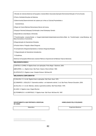 82
1.Revisão de matrizes;Sistemas de Equações Lineares;Matriz Associada;Operaçõe Elementares;Redução à Forma Escada.
2.Posto e Nulidade;Soluções de Sistemas.
3.Determinantes;Desenvolvimento de Laplace por Linhas ou Colunas;Propriedades e
Características.
4.Regra de Cramer;Matrizes Elementares;Cálculo da Inversa.
5.Espaços Vetoriais;Subespaço;Combinação Linear;Subespaço Gerado.
6.Dependência Linear;Bases e Dimensão.
7.Transformações Lineares;Núcleo e Imagem;Injetividade;Subjetividade;Isomorfismo.Matiz de Transformação Linear;Mudança de
Base.Autovalores e Autovetores.
8.Diagonalização de Operadores;Vibrações.
9.Produto Interno: Projeção e Base Ortogonal.
10.Complemento Ortogonal;Operadores e matrizes Ortogonais;Rotação.
11.Diagonalização de Operadores Autoadjuntos.
12.Quádricas.
Sistemas de Equações Diferenciais Lineares.Potência e Exponencial de Matrizes.Tópicos Adicionais.
BIBLIOGRAFIA BÁSICA
1] ANTON, H; CHRIS, R. Álgebra linear com aplicações. Porto Alegre : Bookman, 2004.
[2]BOLDRINI, J. L. Álgebra linear. São Paulo: Harper e Row do Brasil, 1980.
[3] LIPSCHUTZ, S. Álgebra Linear. Coleção Schaum- McGraw-Hill.
BIBLIOGRAFIA COMPLEMENTAR
[1] CALLIOLI, C. A. et alii. Álgebra linear e aplicações. São Paulo: Atual, 1978;
[2] CAMARGO, I.; BOULOS, P. Geometria analítica - um tratamento vetorial. 3. ed. São Paulo: Pearson Education, 2005;
[3] CALLIOLI, C. A. et alii. Matrizes, vetores e geometria analítica. São Paulo:Nobel, 1978;
[4] LANG, S. Álgebra Linear. Edgard Blucher;
[5] STEINBRUCH, A. & WINTERLE, P. Álgebra linear. São Paulo: McGraw-Hill, 1987.
DEPARTAMENTO A QUE PERTENCE A DISCIPLINA HOMOLOGADO PELO COLEGIADO
DE CURSO
Matemática Engenharia Mecânica
_________________________________________
_______________________________________________
 