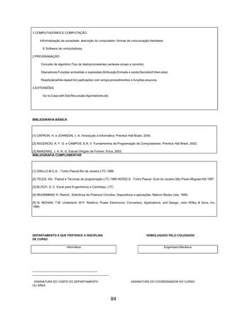 84
1.COMPUTADORES E COMPUTAÇÃO.
Informatização da sociedade; descrição do computador; formas de comunicação;Hardware
E Software de computadores.
2.PROGRAMAÇÃO
Conceito de algoritmo;Tipo de dados(constantes,variáveis arrays e records);
Operadores;Funções embutidas e expresões;Atribuição;Entrada e saída;Decisão(if-then-else)
Repetição(while-repeat-for);aplicações com arrays;procedimentos e funções;arquivos.
3.EXTENSÕES.
Go to;Case;with;Set;Recurssão;Apontadores;etc.
.
BIBLIOGRAFIA BÁSICA
[1] CAPRON, H. e JOHNSON, J. A. Introdução à Informática. Prentice Hall Brasil, 2004.
[2] ASCENCIO, A. F. G. e CAMPOS, E.A. V. Fundamentos da Programação de Computadores. Prentice Hall Brasil, 2002.
[3] MANZANO, J. A. N. G. Estudo Dirigido de Fortran. Érica, 2003.
BIBLIOGRAFIA COMPLEMENTAR
[1] GRILLO,M.C.A. - Turbo Pascal.Rio de Janeiro.LTC.1988.
[2] TELES, AS.- Pascal e Técnicas de programação.LTC.1988 WOOD,S. -Turbo Pascal: Guia do usuário.São Paulo.Mcgraw-Hill.1987
[3] BLOCH, S. C. Excel para Engenheiros e Cientistas, LTC;
[4] MUHAMMAD H. Rashid , Eletrônica de Potenica Circuitos, Dispositivos e aplicações, Makron Books Ltda. 1999;
[5] N. MOHAN, T.M. Underland, W.P. Robbins, Power Electronics: Converters, Applications, and Design, John Willey & Sons, Inc.,
1989.
DEPARTAMENTO A QUE PERTENCE A DISCIPLINA HOMOLOGADO PELO COLEGIADO
DE CURSO
Informática Engenharia Mecânica
_________________________________________
________________________________________________
ASSINATURA DO CHEFE DO DEPARTAMENTO ASSINATURA DO COORDENADOR DO CURSO
OU ÁREA
 