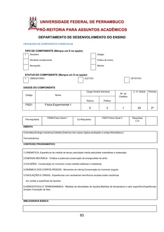 85
UNIVERSIDADE FEDERAL DE PERNAMBUCO
PRÓ-REITORIA PARA ASSUNTOS ACADÊMICOS
DEPARTAMENTO DE DESENVOLVIMENTO DO ENSINO
PROGRAMA DE COMPONENTE CURRICULAR
TIPO DE COMPONENTE (Marque um X na opção)
x Disciplina Estágio
Atividade complementar Prática de ensino
Monografia Módulo
STATUS DO COMPONENTE (Marque um X na opção)
x OBRIGATÓRIO ELETIVO OPTATIVO
DADOS DO COMPONENTE
Código Nome
Carga Horária Semanal
Nº. de
Créditos
C. H. Global Período
Teórica Prática
FI021 Física Experimental 1
0 3 1 45 2º
Pré-requisitos
FI006-Física Geral 1
Co-Requisitos
FI007-Física Geral 2 Requisitos
C.H.
EMENTA
Cinemática;Energia mecânica;Colisões,Dinâmica dos corpos rígidos;oscilações e ondas;Hidrostática e
Termodinâmica.
CONTEÚDO PROGRAMÁTICO
1.CINEMÁTICA; Experiência de medida de tempo,velocidade média,velocidade instantânea e aceleração.
2.ENERGIA MECÂNICA: Cinética e potencial,conservação de energia;efeito de atrito.
3.COLISÕES; Conservação do momento Linear,colisões elásticas e inelásticas.
4.DINÃMICA DOS CORPOS RÍGIDOS: Momentos de inércia;Conservação do momento angular.
5.OSCILAÇÕES E ONDAS; Experiências com osciladores harmônicos simples;ondas mecânicas
em cordas e superfícies de líquidos.
6.HIDROSTÁTICA E TERMODINÂMICA: Medidas de densidades de líquidos;Medidas de temperatura e calor específico;Experiências
simples d transição de fase.
BIBLIOGRAFIA BÁSICA
 