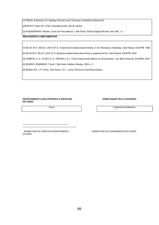86
[1] FÍSICA, R.Resnick e D. Halliday,Vols1e2,Livros Técnicos e Científicos Editora S/A.
[2]FISICA,P.Tipler,Vol.1,2ªEd.,Guanabara Dois, Rio de Janeiro.
[3] NUSSENSWEIG, Moisés. Curso de Física Básica.1, São Paulo, Editora Edgard Blucher Ltda,1981, v.1
BIBLIOGRAFIA COMPLEMENTAR
[1] SILVA, W.P.; SILVA, C.M.P.D.P.S. Tratamento de dados experimentais. 2. Ed. Revisada e Ampliada, João Pessoa: EdUFPB. 1998.
[2] SILVA,W.P; SILVA, C.M.P.D..S. Mecânica experimental para físicos e engenheiros.Ed. João Pessoa: EdUFPB. 2000
[3] CAMPOS, A. A.; ALVES, E. S.; SPEZIALI, N. L. Física Experimental Básica na Universidade. 1.ed. Belo Horizonte: EdUFMG, 2007.
[4] SEARS E ZEMANSKY, Física 1 São Paulo, Addison Wesley, 2003, v.1;
[5] MCKELVEY, J.P. Física , São Paulo, LTC – Livros Técnicos e Científicos Editora
DEPARTAMENTO A QUE PERTENCE A DISCIPLINA HOMOLOGADO PELO COLEGIADO
DE CURSO
Física Engenharia de Materiais
_________________________________________
________________________________________________
ASSINATURA DO CHEFE DO DEPARTAMENTO ASSINATURA DO COORDENADOR DO CURSO
OU ÁREA
 