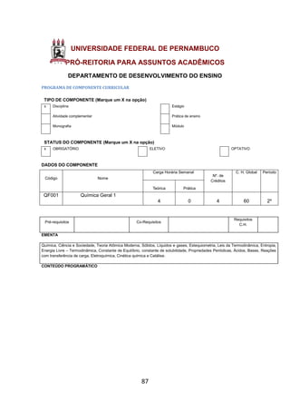 87
UNIVERSIDADE FEDERAL DE PERNAMBUCO
PRÓ-REITORIA PARA ASSUNTOS ACADÊMICOS
DEPARTAMENTO DE DESENVOLVIMENTO DO ENSINO
PROGRAMA DE COMPONENTE CURRICULAR
TIPO DE COMPONENTE (Marque um X na opção)
x Disciplina Estágio
Atividade complementar Prática de ensino
Monografia Módulo
STATUS DO COMPONENTE (Marque um X na opção)
x OBRIGATÓRIO ELETIVO OPTATIVO
DADOS DO COMPONENTE
Código Nome
Carga Horária Semanal
Nº. de
Créditos
C. H. Global Período
Teórica Prática
QF001 Química Geral 1
4 0 4 60 2º
Pré-requisitos Co-Requisitos
Requisitos
C.H.
EMENTA
Química, Ciência e Sociedade, Teoria Atômica Moderna, Sólidos, Líquidos e gases, Estequiometria, Leis da Termodinâmica, Entropia,
Energia Livre – Termodinâmica, Constante de Equilíbrio, constante de solubilidade, Propriedades Periódicas, Ácidos, Bases, Reações
com transferência de carga, Eletroquímica, Cinética química e Catálise.
CONTEÚDO PROGRAMÁTICO
 