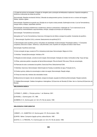 88
1.O papel da química na sociedade. A fixação do nitrogênio para a produção de fertilizantes e explosivos. Aspectos energéticos,
dinâmicos e estruturais da síntese da amônia.
Demonstração: Reações envolvendo Amônia; 2.Revisão da estequiometria química. Conceito de mol e o número de Avogadro.
Sólidos, líquidos e gases.
Demonstração: Experiência da garrafa azul, Ebulição de um líquido a baixa pressão; Sublimação de Iodo; 3.Lei da Termodinâmica,
energia interna, entalpia, capacidade calorífica.
Demonstração: Processos endotérmicos e exotérmicos; pólvora e combustíveis; 4.Aplicação da 1a
Lei e exercícios;5.Lei da
termodinâmica, Reversibilidade e espontaneidade, entropia, variação da entropia com temperatura.
Demonstração: Termodinâmica da borracha.
Aplicações da 2a
Lei da Termodinâmica. Exercícios; 6.Energia livre de Gibbs e energia livre padrão. Constantes de equilíbrio;
7.. Demonstração: Equilíbrio CoCL2/ solvente. Deslocamento de equilíbrio(C,R,T)
8. Demonstração sobre equilíbrio químico; 9.Equilíbrio de solubilidade.10.Demonstração: Precipitação seletiva. 11.Compostos
complexos.;Exercícios e bases : Arthemius. Lowry-Bronsted, Levis. Equilíbrio em soluções de ácidos e bass fracos.
Demostração: Equilíbrios ácido-base.
12.Auto-ionização de água, escala de PH e indicadores ácido-base; Demonstração: Mágica do Vinho
13.Hidrólise. Tampão;Demonstração: Hidrólise e PH
14.Reações de óxido-redução, conceito de semi-reação; Demonstração: Oxidação de metais; Combustão do Mg; Toque de fogo.
15.Pilhas: potenciais padrão e equações de Nernst;Demonstração: Pilha de Daniell; Pilha seca; Pilha de concentração.
16.Potenciais de cela e constantes de equilíbrio. Exercícios;Filme: Eletrochermical Cells
17.Eletrólise. Exercícios; Demonstração: Determinação de Faraday via eletrólise da água, Produção de H;2
18.Cinética química, efeitos de concentração e ordem de reação; Demonstração: Reação relógio.
19.Tempo de meia-vida, métodos das velocidades iniciais.
20.Mecanismos de reação e leis de velocidade, energia de ativação, equação de Arthemius;Demonstração: Reação oscilante.
21.Catálise;Demonstração: Catálise homogênea e heterogênea; 22.Exercícios de Revisão;23.Video: Isto é a Química;24.Exercícios de
Revisão
BIBLIOGRAFIA BÁSICA
1] ATKINS, P., JONES, L., Princípio química. 1. ed. Bookman, 2001.
[2] RUSSEL, J. Química geral. LTC, 1986.
[3] EBBING, D. D., Química geral. vol. I eII, LTC. Rio de Janeiro. 1996
BIBLIOGRAFIA COMPLEMENTAR
1] BRADY, J. E.; HUMISTON, G. E. Química geral. LTC, Rio de Janeiro. 1983.
[2] MYER, Mahan. Companion ligação química, editora Blucher, 1982
[3] KOTZ, C. J. e TREICHEL, P.Jr. Química geral. vol. I eII, LTC. Rio de Janeiro. 1996;
 
