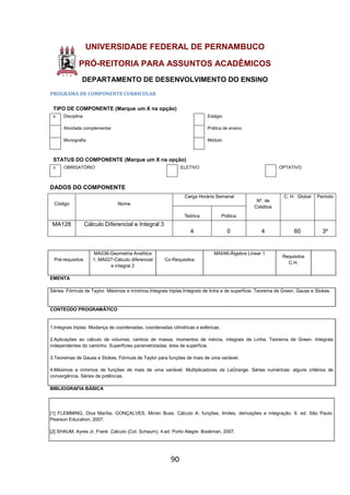 90
UNIVERSIDADE FEDERAL DE PERNAMBUCO
PRÓ-REITORIA PARA ASSUNTOS ACADÊMICOS
DEPARTAMENTO DE DESENVOLVIMENTO DO ENSINO
PROGRAMA DE COMPONENTE CURRICULAR
TIPO DE COMPONENTE (Marque um X na opção)
x Disciplina Estágio
Atividade complementar Prática de ensino
Monografia Módulo
STATUS DO COMPONENTE (Marque um X na opção)
x OBRIGATÓRIO ELETIVO OPTATIVO
DADOS DO COMPONENTE
Código Nome
Carga Horária Semanal
Nº. de
Créditos
C. H. Global Período
Teórica Prática
MA128 Cálculo Diferencial e Integral 3
4 0 4 60 3º
Pré-requisitos
MA036-Geometria Analítica
1; MA027-Cálculo diferencial
e integral 2
Co-Requisitos
MA046-Álgebra Linear 1
Requisitos
C.H.
EMENTA
Séries. Fórmula de Taylor. Máximos e mínimos.Integrais triplas.Integrais de linha e de superfície. Teorema de Green, Gauss e Stokes.
CONTEÚDO PROGRAMÁTICO
1.Integrais triplas: Mudança de coordenadas, coordenadas cilíndricas e esféricas.
2.Aplicações ao cálculo de volumes; centros de massa, momentos de inércia, integrais de Linha. Teorema de Green. Integrais
independentes do caminho. Superfícies parametrizadas: área de superfície.
3.Teoremas de Gauss e Stokes. Fórmula de Taylor para funções de mais de uma variável.
4.Máximos e mínimos de funções de mais de uma variável. Multiplicadores de LaGrange. Séries numéricas: alguns critérios de
convergência. Séries de potências.
BIBLIOGRAFIA BÁSICA
[1] FLEMMING, Diva Marília; GONÇALVES, Mirian Buss. Cálculo A: funções, limites, derivações e integração. 6. ed. São Paulo:
Pearson Education, 2007.
[2] SHAUM, Ayres Jr, Frank .Cálculo (Col. Schaum). 4.ed. Porto Alegre: Bookman, 2007.
 