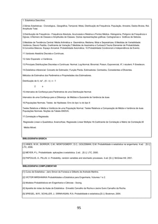 95
1. Estatística Descritiva;
2.Séries Estatísticas - Cronológica., Geográfica, Temporal, Mista, Distribuição de Frequência. População, Amostra, Dados Brutos, Rol,
Amplitude Total.
3.Distribuição de Frequência - Frequência Absoluta, Acumulada e Relativa e Pontos Médios. Histograma, Polígono de Frequência e
Ogivas; 4.Número de Classes e Amplitudes de Classes. Outras representações gráficas: Cartogramas e Gráficos de Setores.
5.Medidas de Tendência Central: Média Aritmética e Geométrica, Mediana, Mola e Separatrizes; 6.Medidas de Variabilidade:
Variância, Desvio Padrão, Coeficiente de Variação;7.Medidas de Assimetria e Curtose;8.Teoria Elementar de Probabilidade;
9.Conceitos Básicos. Espaço Amostral. Probabilidade Axiomática; 10.Probabilidade Condicional e Independência de Evento.
11.Variáveis Aleatória Discreta e Contínuas.
12.Valor Esperado e Variância.
13.Principais Distribuições Discretas e Contínuas: Normal, Log-Normal, Binomial, Poison, Exponencial, X², t-student, F-Snedecon.
14.Estatística inferencial: Conceito de Estimador, Função Perda. Estimadores: Centrados, Consistentes e Eficientes.
Métodos de Estimativa dos Parâmetros e Propriedades dos Estimadores.
Distribuição de X, ns² , (X - n) n - 1
2 s
15.Intervalos de Confiança para Parâmetros de uma Distribuição Normal.
Intervalos de uma Confiança para a Diferença de Médias e Quociente de Variância de duas
16.Populações Normais. Testes de Hipóteses: Erro do tipo I e do tipo II
Testes Relativos a Média e Variância de uma População Normal. Testes Relativos a Comparação de Média e Variância de duas
Populações Normais. Noções da Tabela ANOVA.
17.Correlação e Regressão
Regressão Linear e Quadrática; Anamorfose, Regressão Linear Múltipla.18.Coeficiente de Correlação e Matriz de Correlação.M
Média Móvel.
BIBLIOGRAFIA BÁSICA
[1] HINES, W.W.; BORROR, C.M.; MONTGOMERY, D.C.; GOLDSMAN, D.M. Probabilidade e estatística na engenharia. 4.ed. . [S.l.]:
LTC, 2006.
[2] MEYER, P.L. Probabilidade: aplicações à estatística. 2.ed. . [S.l.]: LTC, 2000.
[3] PAPOULIS, A.; PILLAI, U. Probability, random variables and stochastic processes. 4.ed. [S.l.]: McGraw-Hill, 2001.
BIBLIOGRAFIA COMPLEMENTAR
[1] Curso de Estatística - Jairo Simon da Fonseca e Gilberto de Andrade Martins.
[2] VICTOR MIRSHAWKA Probabilidades e Estatística para Engenharia, Volumes 1 e 2.
[3] Modelos Probabilísticos em Engenharia e Ciências - Soong.
[4] Apostila de notas de Aulas de Estatística - Enivaldo Carvalho da Rocha e Jacira Guiro Carvalho da Rocha.
[5] SPIEGEL, M.R.; SCHILLER, J.; SRINIVASAN, R.A. Probabilidade e estatística.[S.l.]: Bookman, 2004.
 