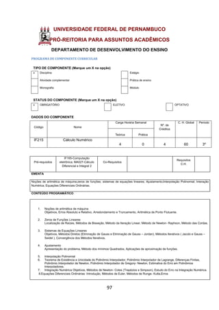 97
UNIVERSIDADE FEDERAL DE PERNAMBUCO
PRÓ-REITORIA PARA ASSUNTOS ACADÊMICOS
DEPARTAMENTO DE DESENVOLVIMENTO DO ENSINO
PROGRAMA DE COMPONENTE CURRICULAR
TIPO DE COMPONENTE (Marque um X na opção)
x Disciplina Estágio
Atividade complementar Prática de ensino
Monografia Módulo
STATUS DO COMPONENTE (Marque um X na opção)
x OBRIGATÓRIO ELETIVO OPTATIVO
DADOS DO COMPONENTE
Código Nome
Carga Horária Semanal
Nº. de
Créditos
C. H. Global Período
Teórica Prática
IF215 Cálculo Numérico
4 0 4 60 3º
Pré-requisitos
IF165-Computação
eletrônica; MA027-Cálculo
Diferencial e Integral 2
Co-Requisitos
Requisitos
C.H.
EMENTA
Noções de aritmética de máquina;zeros de funções; sistemas de equações lineares; Ajustamento;Interpolação Polinomial; Interação
Numérica; Equações Diferenciais Ordinárias.
CONTEÚDO PROGRAMÁTICO
1. Noções de aritmética de máquina
Objetivos, Erros Absoluto e Relativo, Arredondamento e Truncamento, Aritmética de Ponto Flutuante.
2. Zeros de Funções Lineares
Localização de Raízes, Métodos de Bisseção, Método da Iteração Linear, Método de Newton- Raphson, Método das Cordas.
3. Sistemas de Equações Lineares
Objetivos, Métodos Diretos (Eliminação de Gauss e Eliminação de Gauss – Jordan), Métodos Iterativos ( Jacobi e Gauss –
Seidel ), Convergência dos Métodos Iterativos.
4. Ajustamento
Apresentação do problema, Método dos mínimos Quadrados, Aplicações de aproximação de funções.
5. Interpolação Polinomial
6. Teorema de Existência e Unicidade do Polinômio Interpolador, Polinômio Interpolador de Lagrange, Diferenças Finitas,
Polinômio Interpolador de Newton, Polinômio Interpolador de Gregory- Newton, Estimativa do Erro em Polinômios
Interpoladores.
7. Integração Numérica Objetivos, Métodos de Newton- Cotes (Trapézios e Simpson), Estudo do Erro na Integração Numérica.
8.Equações Diferenciais Ordinárias: Introdução, Métodos de Euler, Métodos de Runge- Kutta,Erros
 