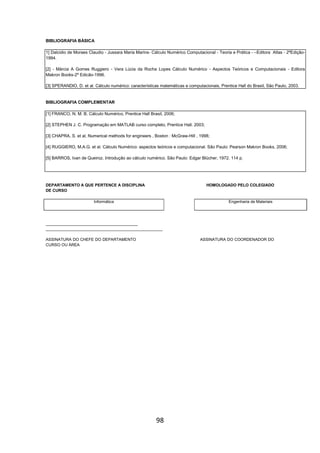 98
BIBLIOGRAFIA BÁSICA
1] Dalcidio de Moraes Claudio - Jussara Maria Marins- Cálculo Numérico Computacional - Teoria e Prática - –Editora Atlas - 2ºEdição-
1994.
[2] - Márcia A Gomes Ruggiero - Vera Lúcia da Rocha Lopes Cálculo Numérico - Aspectos Teóricos e Computacionais - Editora
Makron Books-2º Edicão-1996.
[3] SPERANDIO, D. et al. Cálculo numérico: características matemáticas e computacionais, Prentice Hall do Brasil, São Paulo, 2003.
BIBLIOGRAFIA COMPLEMENTAR
[1] FRANCO, N. M. B. Cálculo Numérico, Prentice Hall Brasil, 2006;
[2] STEPHEN J. C. Programação em MATLAB curso completo, Prentice Hall. 2003;
[3] CHAPRA, S. et al, Numerical methods for engineers , Boston : McGraw-Hill , 1998;
[4] RUGGIERO, M.A.G. et al. Cálculo Numérico: aspectos teóricos e computacional. São Paulo: Pearson Makron Books, 2006;
[5] BARROS, Ivan de Queiroz. Introdução ao cálculo numérico. São Paulo: Edgar Blücher, 1972. 114 p.
DEPARTAMENTO A QUE PERTENCE A DISCIPLINA HOMOLOGADO PELO COLEGIADO
DE CURSO
Informática Engenharia de Materiais
_________________________________________
____________________________________________________
ASSINATURA DO CHEFE DO DEPARTAMENTO ASSINATURA DO COORDENADOR DO
CURSO OU ÁREA
 