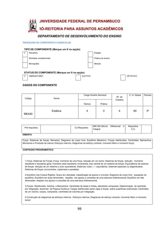 99
UNIVERSIDADE FEDERAL DE PERNAMBUCO
PRÓ-REITORIA PARA ASSUNTOS ACADÊMICOS
DEPARTAMENTO DE DESENVOLVIMENTO DO ENSINO
PROGRAMA DE COMPONENTE CURRICULAR
TIPO DE COMPONENTE (Marque um X na opção)
x Disciplina Estágio
Atividade complementar Prática de ensino
Monografia Módulo
STATUS DO COMPONENTE (Marque um X na opção)
x OBRIGATÓRIO ELETIVO OPTATIVO
DADOS DO COMPONENTE
Código Nome
Carga Horária Semanal
Nº. de
Créditos
C. H. Global Período
Teórica Prática
ME440
Estática 4 0 4 60 3º
Pré-requisitos Co-Requisitos
MA128-Cálculo Diferencial e
Integral
Requisitos
C.H.
EMENTA
Força; Sistemas de forças, Momento; Diagrama de corpo livre; Equilíbrio Mecânico; Forças distribuídas: Centróides, Baricentros;
Momentos e Produtos de inércia; Esforços internos; Diagramas de esforço cortante, momento fletor e momento torçor.
CONTEÚDO PROGRAMÁTICO
1.Força, Sistemas de Forças: Força, momento de uma força, redução em um ponto; Sistemas de forças, redução: momento
resultante e resultante geral; momento axial resultante, Invariantes, eixo central de um sistema de forças. Equivalência de sistema
de forças: redução de um sistema a outro equivalente; Sistemas nulos,----- equivalente, sistemas especiais ou degenerados;
Sistemas de forças concorrentes, coplanares e paralelas.
2.Equilíbrio dos Corpos Rígidos: Graus de Liberdade, classificação de apoios e vínculos; Diagrama de corpo livre , equações de
equilíbrio; Equilíbrio em duas dimensões: reações nos apoios e conexões de uma estrutura bidimensional; Equilíbrio em três
dimensões: reações nos apoios e conexões de uma estrutura tridimensional.
3.Forças Distribuídas: Centros e Baricentros: Centróides de áreas e linhas, elementos compostos; Determinação do centróide
por integração, teoremas de Pappus-Guldinus; Cargas distribuídas sobre vigas e forças sobre superfícies submersas; Centróides
de um volume, corpos, compostos, centróides de volumes por integração.
4.Construção de diagramas de esforços internos: Esforços internos; Diagramas de esforço cortante, momento fletor e momento
torsor;
 