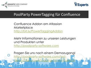PoolParty PowerTagging für Confluence
Confluence Addon am Atlassian
Marketplace
http://bit.ly/PowerTaggingAddon
Mehr Informationen zu unseren Leistungen
und Produkten unter
http://poolparty-software.com
Fragen Sie uns nach einem Demozugang!
http://poolparty-software.com/test-
demo/free-powertagging-for-confluence
 