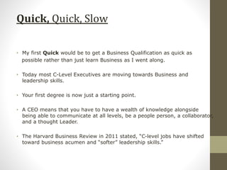 Quick, Quick, Slow
• My first Quick would be to get a Business Qualification as quick as
possible rather than just learn Business as I went along.
• Today most C-Level Executives are moving towards Business and
leadership skills.
• Your first degree is now just a starting point.
• A CEO means that you have to have a wealth of knowledge alongside
being able to communicate at all levels, be a people person, a collaborator,
and a thought Leader.
• The Harvard Business Review in 2011 stated, “C-level jobs have shifted
toward business acumen and “softer” leadership skills.”
 