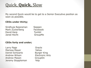 Quick, Quick, Slow
My second Quick would be to get to a Senior Executive position as
soon as possible.
CEOs under thirty;
Sindhuja Rajaraman Seppan
Mark Zuckerberg Facebook
David Karp Tumblr
Jared Hecht GroupMe
CEOs forty and under;
Larry Page Oracle
Marissa Mayer Yahoo
Daniel Schwartz Burger King
Andrew Wilson Electronic Arts
Andrew Mason GroupOn
Jeremy Stoppleman Yelp
 