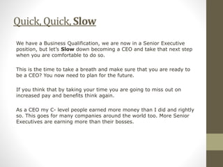 Quick, Quick, Slow
We have a Business Qualification, we are now in a Senior Executive
position, but let’s Slow down becoming a CEO and take that next step
when you are comfortable to do so.
This is the time to take a breath and make sure that you are ready to
be a CEO? You now need to plan for the future.
If you think that by taking your time you are going to miss out on
increased pay and benefits think again.
As a CEO my C- level people earned more money than I did and rightly
so. This goes for many companies around the world too. More Senior
Executives are earning more than their bosses.
 