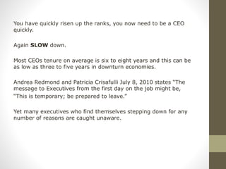 You have quickly risen up the ranks, you now need to be a CEO
quickly.
Again SLOW down.
Most CEOs tenure on average is six to eight years and this can be
as low as three to five years in downturn economies.
Andrea Redmond and Patricia Crisafulli July 8, 2010 states “The
message to Executives from the first day on the job might be,
“This is temporary; be prepared to leave.”
Yet many executives who find themselves stepping down for any
number of reasons are caught unaware.
 