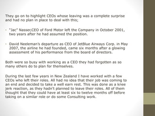 They go on to highlight CEOs whose leaving was a complete surprise
and had no plan in place to deal with this;
• “Jac” Nasser,CEO of Ford Motor left the Company in October 2001,
two years after he had assumed the position.
• David Neeleman’s departure as CEO of JetBlue Airways Corp. in May
2007, the airline he had founded, came six months after a glowing
assessment of his performance from the board of directors.
Both were so busy with working as a CEO they had forgotten as so
many others do to plan for themselves.
During the last few years in New Zealand I have worked with a few
CEOs who left their roles. All had no idea that their job was coming to
an end and decided to take a well earn rest. This was done as a knee
jerk reaction, as they hadn’t planned to leave their roles. All of them
thought that they could have at least six to twelve months off before
taking on a similar role or do some Consulting work.
 