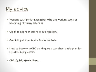 My advice
• Working with Senior Executives who are working towards
becoming CEOs my advice is;
• Quick to get your Business qualification.
• Quick to get your Senior Executive Role.
• Slow to become a CEO building up a war chest and a plan for
life after being a CEO.
• CEO. Quick, Quick, Slow.
 