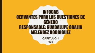 INFOCAB
CERVANTES PARA LAS CUESTIONES DE
GÉNERO
RESPONSABLE: GUADALUPE ORALIA
MELÉNDEZ RODRÍGUEZ
CAPITULO 1
405
 