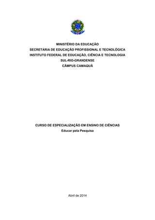 1
MINISTÉRIO DA EDUCAÇÃO
SECRETARIA DE EDUCAÇÃO PROFISSIONAL E TECNOLÓGICA
INSTITUTO FEDERAL DE EDUCAÇÃO, CIÊNCIA E TECNOLOGIA
SUL-RIO-GRANDENSE
CÂMPUS CAMAQUÃ
CURSO DE ESPECIALIZAÇÃO EM ENSINO DE CIÊNCIAS
Educar pela Pesquisa
Abril de 2014
 