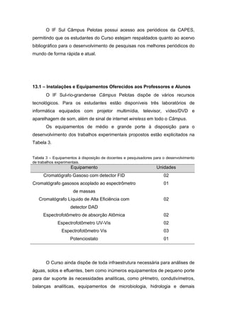 O IF Sul Câmpus Pelotas possui acesso aos periódicos da CAPES,
permitindo que os estudantes do Curso estejam respaldados quanto ao acervo
bibliográfico para o desenvolvimento de pesquisas nos melhores periódicos do
mundo de forma rápida e atual.
13.1 – Instalações e Equipamentos Oferecidos aos Professores e Alunos
O IF Sul-rio-grandense Câmpus Pelotas dispõe de vários recursos
tecnológicos. Para os estudantes estão disponíveis três laboratórios de
informática equipados com projetor multimídia, televisor, vídeo/DVD e
aparelhagem de som, além de sinal de internet wireless em todo o Câmpus.
Os equipamentos de médio e grande porte à disposição para o
desenvolvimento dos trabalhos experimentais propostos estão explicitados na
Tabela 3.
Tabela 3 – Equipamentos à disposição de docentes e pesquisadores para o desenvolvimento
de trabalhos experimentais.
Equipamento Unidades
Cromatógrafo Gasoso com detector FID 02
Cromatógrafo gasosos acoplado ao espectrômetro
de massas
01
Cromatógrafo Líquido de Alta Eficiência com
detector DAD
02
Espectrofotômetro de absorção Atômica 02
Espectrofotômetro UV-Vis 02
Espectrofotômetro Vis 03
Potenciostato 01
O Curso ainda dispõe de toda infraestrutura necessária para análises de
águas, solos e efluentes, bem como inúmeros equipamentos de pequeno porte
para dar suporte às necessidades analíticas, como pHmetro, condutivímetros,
balanças analíticas, equipamentos de microbiologia, hidrologia e demais
 