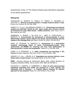 equipamentos. Ainda, o IF Sul Câmpus Pelotas possui laboratórios adequados
ao uso destes equipamentos.
Bibliografia
CASTIGLIONI, S.; BAGNATI, R.; FANELLI, R.; POMATI, F.; CALAMARI, D.;
ZUCCATO, E.. Removal of pharmaceuticals in sewage treatment plants in Italy.
Environ. Sci. Technol. 40, 357–363, 2006.
DORES, E. F. G. de C.; DE-LAMONICA-FREIRE; E. M.. Contaminação do ambiente
aquático por pesticidas. Estudo de caso: águas usadas para consumo humano
em Primavera do Leste, Mato Grosso - análise preliminar. Quím. Nova v.24 n.1
São Paulo jan./fev. 2001.
GINEBREDA, A.; MUÑOZ, I.; DE ALDA, M. L.; BRIX, R.; LÓPEZ-DOVAL, J.;
BARCELÓ, D.. Environmental risk assessment of pharmaceuticals in rivers:
Relationships between hazard indexes and aquatic macroinvertebrate diversity
indexes in the Llobregat River (NE Spain). Environ. Int. 36 (2), 153-162, 2010.
GROS, M.; PETROVIĆ, M.; BARCELÓ, D.. Development of a multi-residue
analytical methodology based on liquid chromatography–tandem mass
spectrometry (LC–MS/MS) for screening and trace level determination of
pharmaceuticals in surface and wastewaters. Talanta 70, p. 678–690, 2006.
LERDA, D. E; PROSPERT, C. H.. Water mutagenicity and toxicology in Rio
Tercero (Cordoba, Argentina). Wat. Res. Vol 30, n. 4, pp. 819-824, 1996.
MORAES; D. S. de L.; JORDÃO, B. Q.. Degradação dos recursos hídricos e seus
efeitos sobre a saúde humana. Rev Saúde Pública, 36 (3):370-4, 2002.
PNSB - Pesquisa Nacional de Saneamento Básico 2000. Instituto Brasileiro de
Geografia e Estatística (IBGE). Rio de Janeiro, 2002. ISBN: 85-240-0881-4.
SCHUSTER, A.; HÄDRICH, C.; KÜMMERER, K.. Flows of active pharmaceutical
ingredients originating from health care practices on a local, regional, and
nationwide level in Germany – Is hospital effluent treatment an effective
approach for risk reduction? Water, Air, e Soil Pollution: Focus, 2008.
 